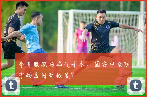 李可腹股沟疝气手术，国安中场防守硬度何时恢复？