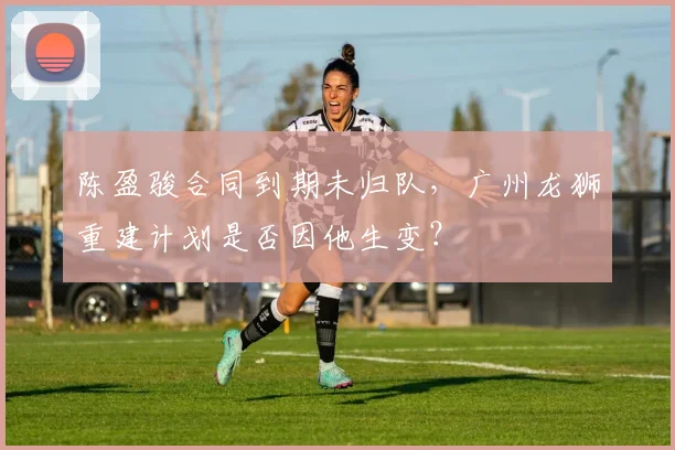 陈盈骏合同到期未归队，广州龙狮重建计划是否因他生变？