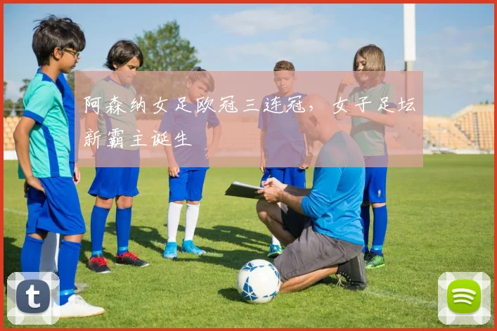 阿森纳女足欧冠三连冠，女子足坛新霸主诞生