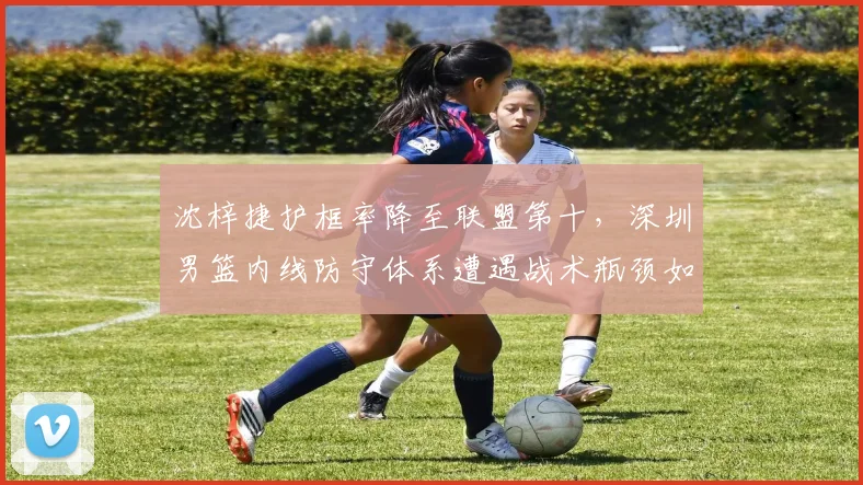沈梓捷护框率降至联盟第十，深圳男篮内线防守体系遭遇战术瓶颈如何破局？