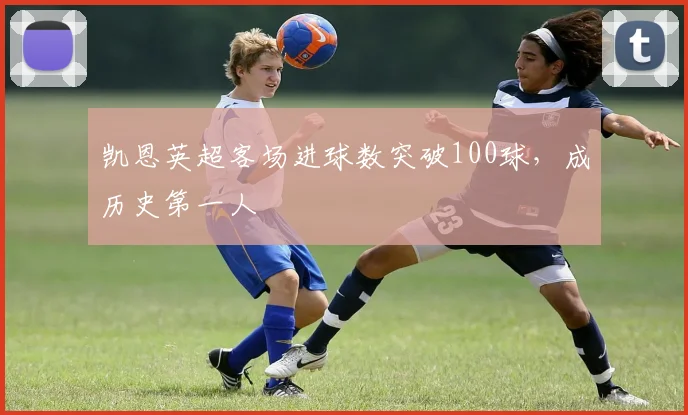 凯恩英超客场进球数突破100球，成历史第一人