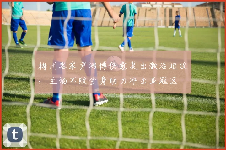 梅州客家尹鸿博伤愈复出激活进攻，主场不败金身助力冲击亚冠区